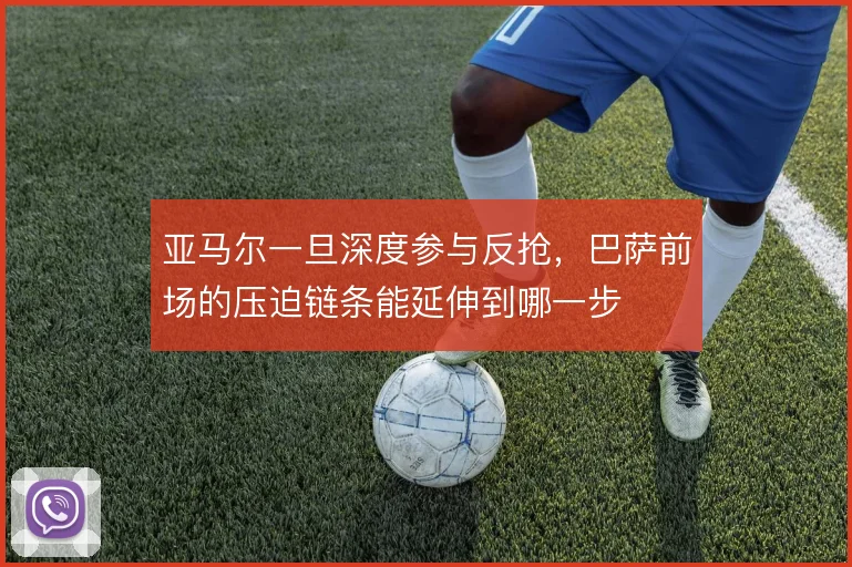 亚马尔一旦深度参与反抢，巴萨前场的压迫链条能延伸到哪一步