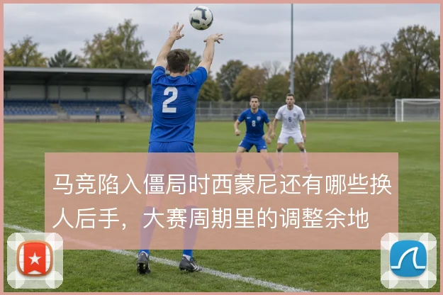 马竞陷入僵局时西蒙尼还有哪些换人后手，大赛周期里的调整余地