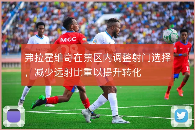 弗拉霍维奇在禁区内调整射门选择，减少远射比重以提升转化