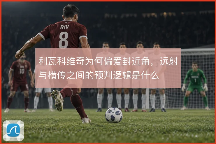利瓦科维奇为何偏爱封近角，远射与横传之间的预判逻辑是什么