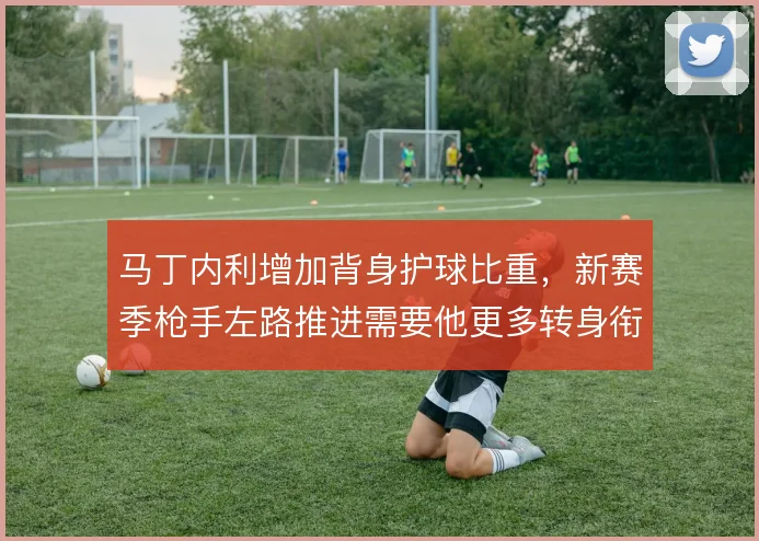 马丁内利增加背身护球比重,新赛季枪手左路推进需要他更多转身衔接