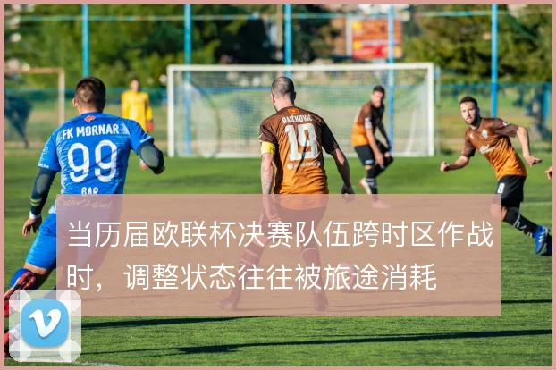 当历届欧联杯决赛队伍跨时区作战时，调整状态往往被旅途消耗