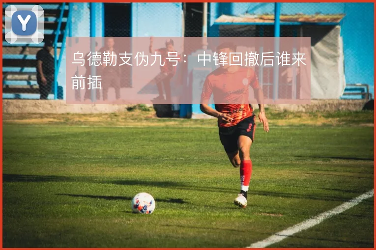 乌德勒支伪九号：中锋回撤后谁来前插