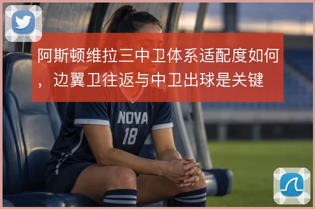 阿斯顿维拉三中卫体系适配度如何,边翼卫往返与中卫出球是关键