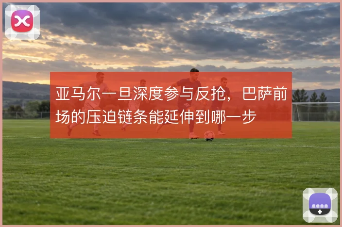亚马尔一旦深度参与反抢，巴萨前场的压迫链条能延伸到哪一步