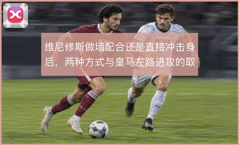 维尼修斯做墙配合还是直接冲击身后,两种方式与皇马左路进攻的取舍