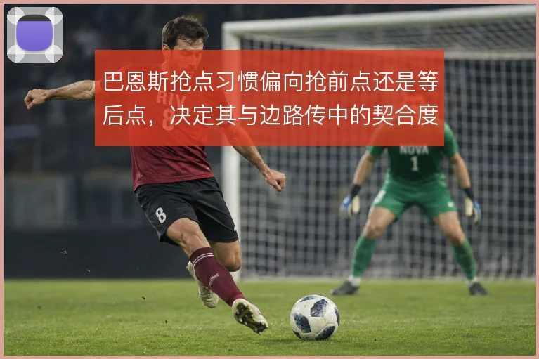 巴恩斯抢点习惯偏向抢前点还是等后点，决定其与边路传中的契合度