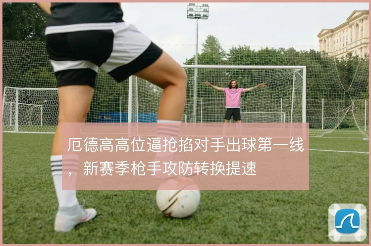厄德高高位逼抢掐对手出球第一线,新赛季枪手攻防转换提速