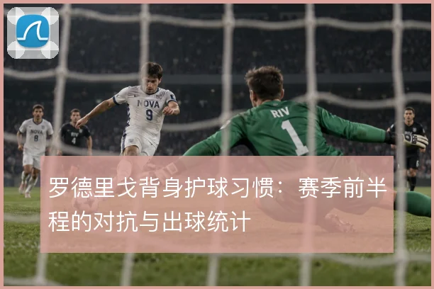 罗德里戈背身护球习惯：赛季前半程的对抗与出球统计