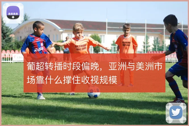 葡超转播时段偏晚,亚洲与美洲市场靠什么撑住收视规模
