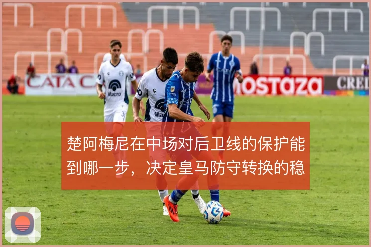 楚阿梅尼在中场对后卫线的保护能到哪一步，决定皇马防守转换的稳固程度