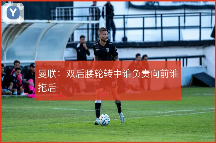 曼联：双后腰轮转中谁负责向前谁拖后