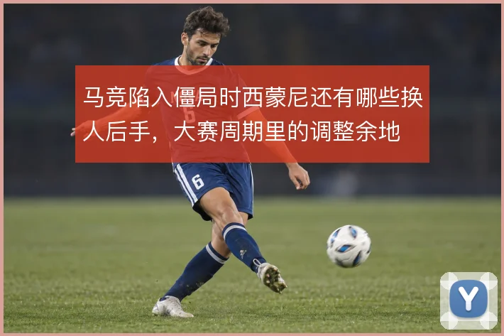 马竞陷入僵局时西蒙尼还有哪些换人后手，大赛周期里的调整余地