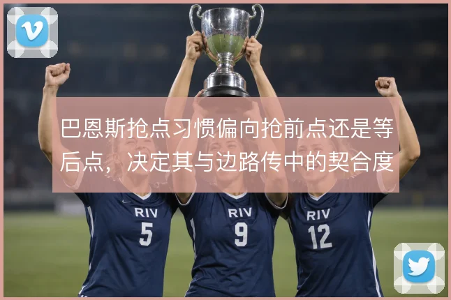 巴恩斯抢点习惯偏向抢前点还是等后点，决定其与边路传中的契合度